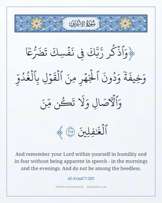 Al-A'raaf 7:205 — وَٱذْكُر رَّبَّكَ فِى نَفْسِكَ تَضَرُّعًا وَخِيفَةً وَدُونَ ٱلْجَهْرِ مِنَ ٱلْقَوْلِ بِٱلْغُدُوِّ وَٱلْـَٔاصَالِ وَلَا تَكُن مِّنَ ٱلْغَـٰفِلِينَ