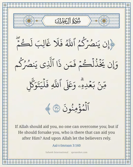 Aal-i-Imraan 3:160 — إِن يَنصُرْكُمُ ٱللَّهُ فَلَا غَالِبَ لَكُمْ ۖ وَإِن يَخْذُلْكُمْ فَمَن ذَا ٱلَّذِى يَنصُرُكُم مِّنۢ بَعْدِهِۦ ۗ وَعَلَى ٱللَّهِ فَلْيَتَوَكَّلِ ٱلْمُؤْمِنُونَ