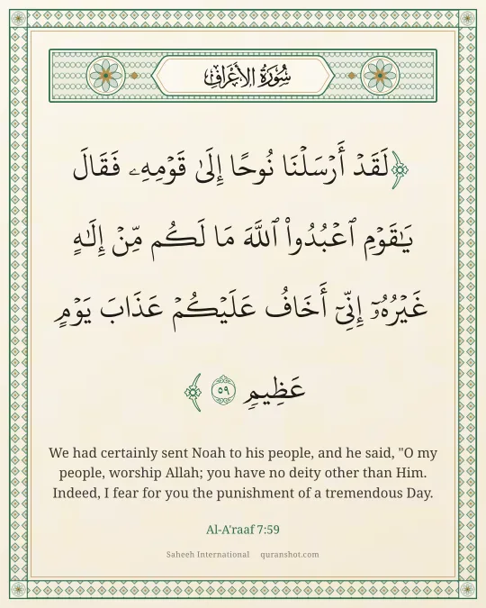 Al-A'raaf 7:59 — لَقَدْ أَرْسَلْنَا نُوحًا إِلَىٰ قَوْمِهِۦ فَقَالَ يَـٰقَوْمِ ٱعْبُدُوا۟ ٱللَّهَ مَا لَكُم مِّنْ إِلَـٰهٍ غَيْرُهُۥٓ إِنِّىٓ أَخَافُ عَلَيْكُمْ عَذَابَ يَوْمٍ عَظِيمٍ