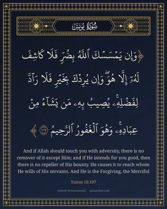 Yunus 10:107 — وَإِن يَمْسَسْكَ ٱللَّهُ بِضُرٍّ فَلَا كَاشِفَ لَهُۥٓ إِلَّا هُوَ ۖ وَإِن يُرِدْكَ بِخَيْرٍ فَلَا رَآدَّ لِفَضْلِهِۦ ۚ يُصِيبُ بِهِۦ مَن يَشَآءُ مِنْ عِبَادِهِۦ ۚ وَهُوَ ٱلْغَفُورُ ٱلرَّحِيمُ