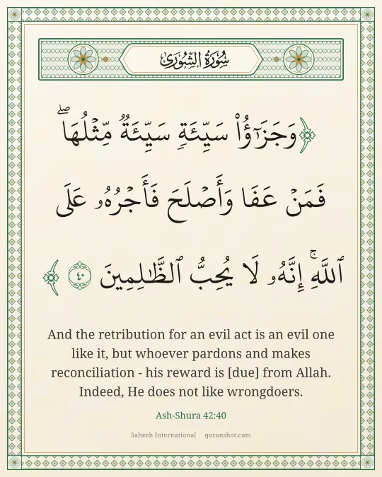Ash-Shura 42:40 — وَجَزَٰٓؤُا۟ سَيِّئَةٍ سَيِّئَةٌ مِّثْلُهَا ۖ فَمَنْ عَفَا وَأَصْلَحَ فَأَجْرُهُۥ عَلَى ٱللَّهِ ۚ إِنَّهُۥ لَا يُحِبُّ ٱلظَّـٰلِمِينَ