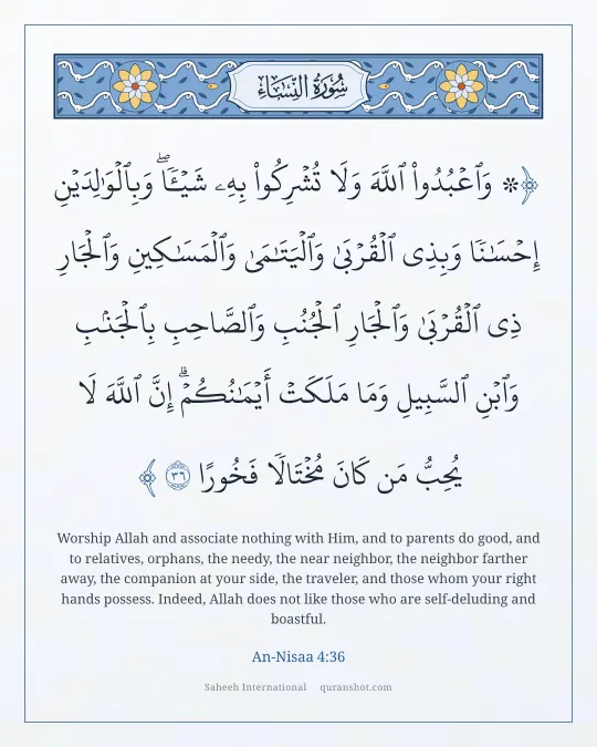 An-Nisaa 4:36 — ۞ وَٱعْبُدُوا۟ ٱللَّهَ وَلَا تُشْرِكُوا۟ بِهِۦ شَيْـًٔا ۖ وَبِٱلْوَٰلِدَيْنِ إِحْسَـٰنًا وَبِذِى ٱلْقُرْبَىٰ وَٱلْيَتَـٰمَىٰ وَٱلْمَسَـٰكِينِ وَٱلْجَارِ ذِى ٱلْقُرْبَىٰ وَٱلْجَارِ ٱلْجُنُبِ وَٱلصَّاحِبِ بِٱلْجَنۢبِ وَٱبْنِ ٱلسَّبِيلِ وَمَا مَلَكَتْ أَيْمَـٰنُكُمْ ۗ إِنَّ ٱللَّهَ لَا يُحِبُّ مَن كَانَ مُخْتَالًا فَخُورًا