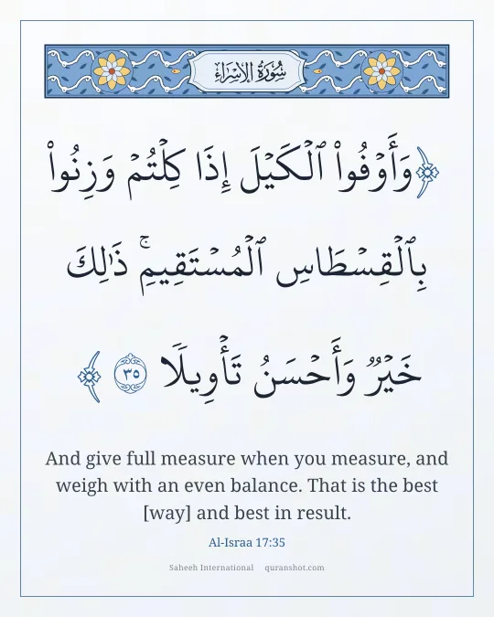 Al-Israa 17:35 — وَأَوْفُوا۟ ٱلْكَيْلَ إِذَا كِلْتُمْ وَزِنُوا۟ بِٱلْقِسْطَاسِ ٱلْمُسْتَقِيمِ ۚ ذَٰلِكَ خَيْرٌ وَأَحْسَنُ تَأْوِيلًا