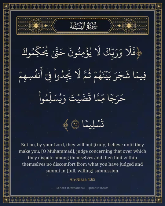 An-Nisaa 4:65 — فَلَا وَرَبِّكَ لَا يُؤْمِنُونَ حَتَّىٰ يُحَكِّمُوكَ فِيمَا شَجَرَ بَيْنَهُمْ ثُمَّ لَا يَجِدُوا۟ فِىٓ أَنفُسِهِمْ حَرَجًا مِّمَّا قَضَيْتَ وَيُسَلِّمُوا۟ تَسْلِيمًا