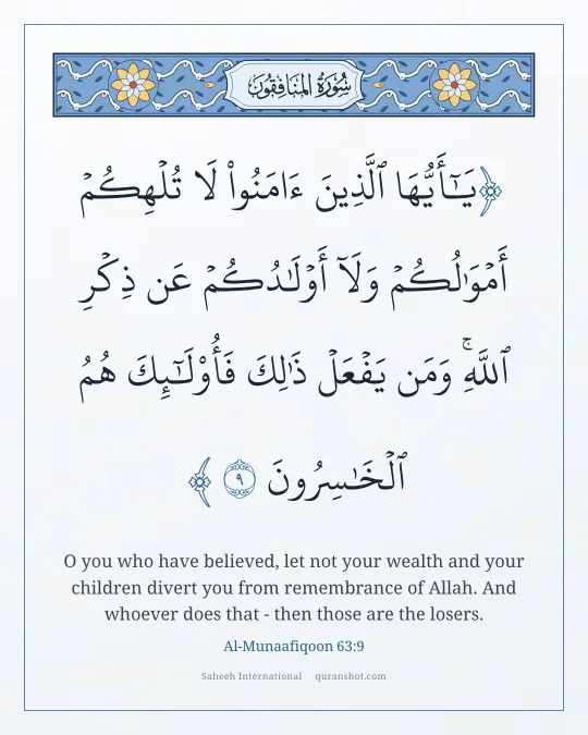 Al-Munaafiqoon 63:9 — يَـٰٓأَيُّهَا ٱلَّذِينَ ءَامَنُوا۟ لَا تُلْهِكُمْ أَمْوَٰلُكُمْ وَلَآ أَوْلَـٰدُكُمْ عَن ذِكْرِ ٱللَّهِ ۚ وَمَن يَفْعَلْ ذَٰلِكَ فَأُو۟لَـٰٓئِكَ هُمُ ٱلْخَـٰسِرُونَ