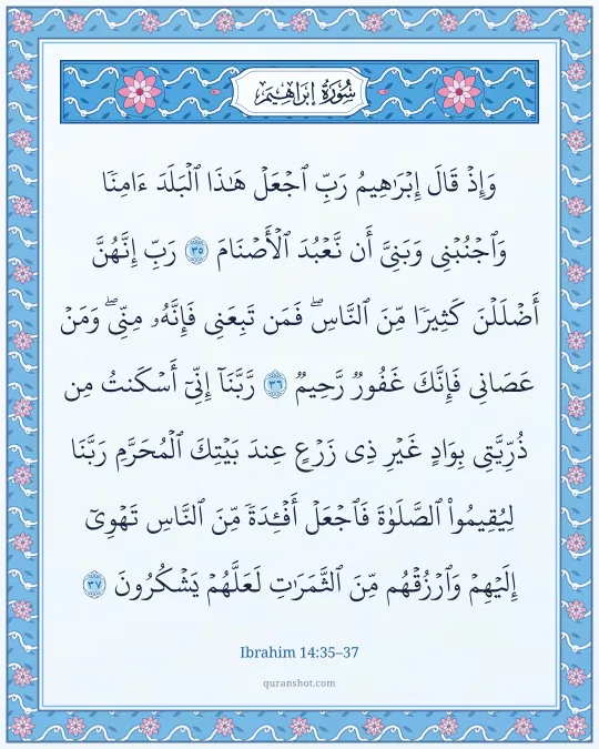 Ibrahim 14:35–37 — وَإِذْ قَالَ إِبْرَٰهِيمُ رَبِّ ٱجْعَلْ هَـٰذَا ٱلْبَلَدَ ءَامِنًا وَٱجْنُبْنِى وَبَنِىَّ أَن نَّعْبُدَ ٱلْأَصْنَامَ رَبِّ إِنَّهُنَّ أَضْلَلْنَ كَثِيرًا مِّنَ ٱلنَّاسِ ۖ فَمَن تَبِعَنِى فَإِنَّهُۥ مِنِّى ۖ وَمَنْ عَصَانِى فَإِنَّكَ غَفُورٌ رَّحِيمٌ رَّبَّنَآ إِنِّىٓ أَسْكَنتُ مِن ذُرِّيَّتِى بِوَادٍ غَيْرِ ذِى زَرْعٍ عِندَ بَيْتِكَ ٱلْمُحَرَّمِ رَبَّنَا لِيُقِيمُوا۟ ٱلصَّلَوٰةَ فَٱجْعَلْ أَفْـِٔدَةً مِّنَ ٱلنَّاسِ تَهْوِىٓ إِلَيْهِمْ وَٱرْزُقْهُم مِّنَ ٱلثَّمَرَٰتِ لَعَلَّهُمْ يَشْكُرُونَ