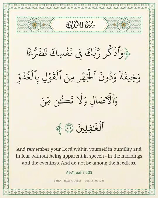 Al-A'raaf 7:205 — وَٱذْكُر رَّبَّكَ فِى نَفْسِكَ تَضَرُّعًا وَخِيفَةً وَدُونَ ٱلْجَهْرِ مِنَ ٱلْقَوْلِ بِٱلْغُدُوِّ وَٱلْـَٔاصَالِ وَلَا تَكُن مِّنَ ٱلْغَـٰفِلِينَ