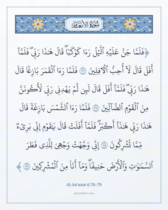 Al-An'aam 6:76–79 — فَلَمَّا جَنَّ عَلَيْهِ ٱلَّيْلُ رَءَا كَوْكَبًا ۖ قَالَ هَـٰذَا رَبِّى ۖ فَلَمَّآ أَفَلَ قَالَ لَآ أُحِبُّ ٱلْـَٔافِلِينَ فَلَمَّا رَءَا ٱلْقَمَرَ بَازِغًا قَالَ هَـٰذَا رَبِّى ۖ فَلَمَّآ أَفَلَ قَالَ لَئِن لَّمْ يَهْدِنِى رَبِّى لَأَكُونَنَّ مِنَ ٱلْقَوْمِ ٱلضَّآلِّينَ فَلَمَّا رَءَا ٱلشَّمْسَ بَازِغَةً قَالَ هَـٰذَا رَبِّى هَـٰذَآ أَكْبَرُ ۖ فَلَمَّآ أَفَلَتْ قَالَ يَـٰقَوْمِ إِنِّى بَرِىٓءٌ مِّمَّا تُشْرِكُونَ إِنِّى وَجَّهْتُ وَجْهِىَ لِلَّذِى فَطَرَ ٱلسَّمَـٰوَٰتِ وَٱلْأَرْضَ حَنِيفًا ۖ وَمَآ أَنَا۠ مِنَ ٱلْمُشْرِكِينَ