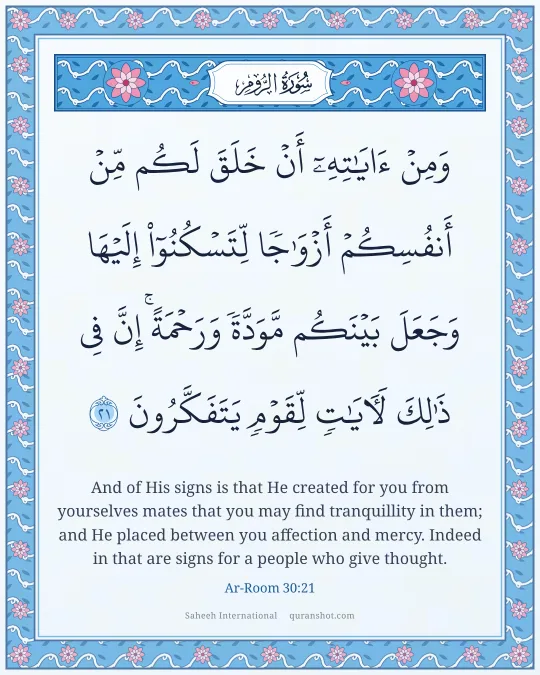 Ar-Room 30:21 — وَمِنْ ءَايَـٰتِهِۦٓ أَنْ خَلَقَ لَكُم مِّنْ أَنفُسِكُمْ أَزْوَٰجًا لِّتَسْكُنُوٓا۟ إِلَيْهَا وَجَعَلَ بَيْنَكُم مَّوَدَّةً وَرَحْمَةً ۚ إِنَّ فِى ذَٰلِكَ لَـَٔايَـٰتٍ لِّقَوْمٍ يَتَفَكَّرُونَ
