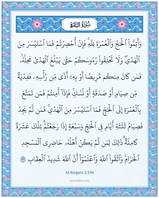 Al-Baqara 2:196 — وَأَتِمُّوا۟ ٱلْحَجَّ وَٱلْعُمْرَةَ لِلَّهِ ۚ فَإِنْ أُحْصِرْتُمْ فَمَا ٱسْتَيْسَرَ مِنَ ٱلْهَدْىِ ۖ وَلَا تَحْلِقُوا۟ رُءُوسَكُمْ حَتَّىٰ يَبْلُغَ ٱلْهَدْىُ مَحِلَّهُۥ ۚ فَمَن كَانَ مِنكُم مَّرِيضًا أَوْ بِهِۦٓ أَذًى مِّن رَّأْسِهِۦ فَفِدْيَةٌ مِّن صِيَامٍ أَوْ صَدَقَةٍ أَوْ نُسُكٍ ۚ فَإِذَآ أَمِنتُمْ فَمَن تَمَتَّعَ بِٱلْعُمْرَةِ إِلَى ٱلْحَجِّ فَمَا ٱسْتَيْسَرَ مِنَ ٱلْهَدْىِ ۚ فَمَن لَّمْ يَجِدْ فَصِيَامُ ثَلَـٰثَةِ أَيَّامٍ فِى ٱلْحَجِّ وَسَبْعَةٍ إِذَا رَجَعْتُمْ ۗ تِلْكَ عَشَرَةٌ كَامِلَةٌ ۗ ذَٰلِكَ لِمَن لَّمْ يَكُنْ أَهْلُهُۥ حَاضِرِى ٱلْمَسْجِدِ ٱلْحَرَامِ ۚ وَٱتَّقُوا۟ ٱللَّهَ وَٱعْلَمُوٓا۟ أَنَّ ٱللَّهَ شَدِيدُ ٱلْعِقَابِ