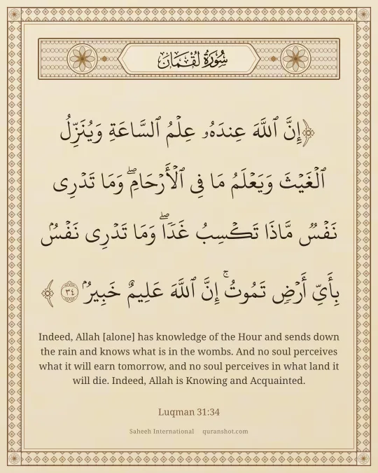 Luqman 31:34 — إِنَّ ٱللَّهَ عِندَهُۥ عِلْمُ ٱلسَّاعَةِ وَيُنَزِّلُ ٱلْغَيْثَ وَيَعْلَمُ مَا فِى ٱلْأَرْحَامِ ۖ وَمَا تَدْرِى نَفْسٌ مَّاذَا تَكْسِبُ غَدًا ۖ وَمَا تَدْرِى نَفْسٌۢ بِأَىِّ أَرْضٍ تَمُوتُ ۚ إِنَّ ٱللَّهَ عَلِيمٌ خَبِيرٌۢ