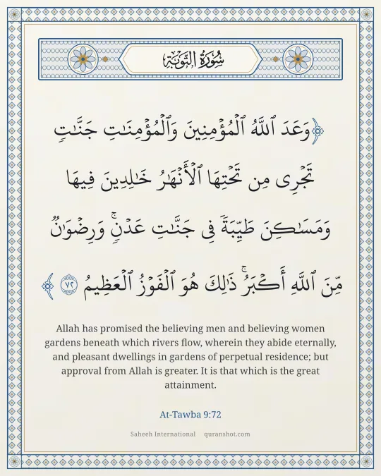 At-Tawba 9:72 — وَعَدَ ٱللَّهُ ٱلْمُؤْمِنِينَ وَٱلْمُؤْمِنَـٰتِ جَنَّـٰتٍ تَجْرِى مِن تَحْتِهَا ٱلْأَنْهَـٰرُ خَـٰلِدِينَ فِيهَا وَمَسَـٰكِنَ طَيِّبَةً فِى جَنَّـٰتِ عَدْنٍ ۚ وَرِضْوَٰنٌ مِّنَ ٱللَّهِ أَكْبَرُ ۚ ذَٰلِكَ هُوَ ٱلْفَوْزُ ٱلْعَظِيمُ