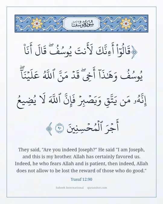 Yusuf 12:90 — قَالُوٓا۟ أَءِنَّكَ لَأَنتَ يُوسُفُ ۖ قَالَ أَنَا۠ يُوسُفُ وَهَـٰذَآ أَخِى ۖ قَدْ مَنَّ ٱللَّهُ عَلَيْنَآ ۖ إِنَّهُۥ مَن يَتَّقِ وَيَصْبِرْ فَإِنَّ ٱللَّهَ لَا يُضِيعُ أَجْرَ ٱلْمُحْسِنِينَ