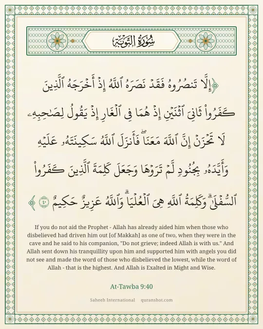 At-Tawba 9:40 — إِلَّا تَنصُرُوهُ فَقَدْ نَصَرَهُ ٱللَّهُ إِذْ أَخْرَجَهُ ٱلَّذِينَ كَفَرُوا۟ ثَانِىَ ٱثْنَيْنِ إِذْ هُمَا فِى ٱلْغَارِ إِذْ يَقُولُ لِصَـٰحِبِهِۦ لَا تَحْزَنْ إِنَّ ٱللَّهَ مَعَنَا ۖ فَأَنزَلَ ٱللَّهُ سَكِينَتَهُۥ عَلَيْهِ وَأَيَّدَهُۥ بِجُنُودٍ لَّمْ تَرَوْهَا وَجَعَلَ كَلِمَةَ ٱلَّذِينَ كَفَرُوا۟ ٱلسُّفْلَىٰ ۗ وَكَلِمَةُ ٱللَّهِ هِىَ ٱلْعُلْيَا ۗ وَٱللَّهُ عَزِيزٌ حَكِيمٌ