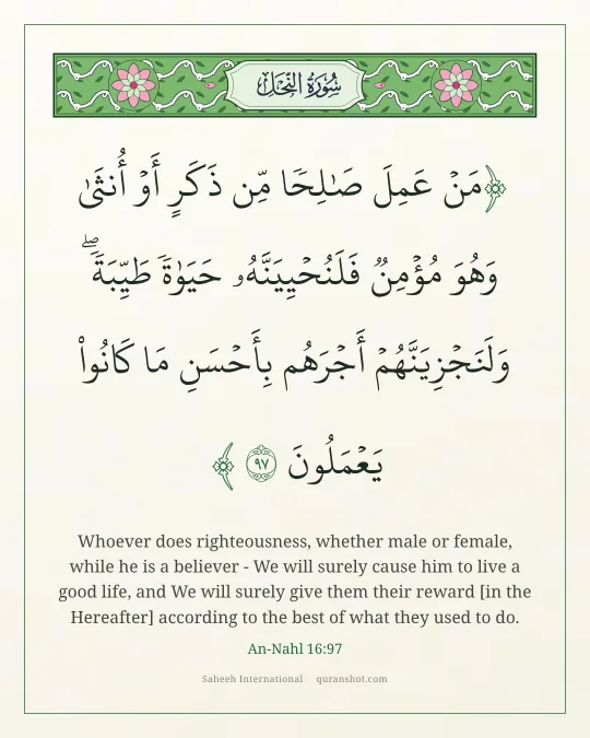 An-Nahl 16:97 — مَنْ عَمِلَ صَـٰلِحًا مِّن ذَكَرٍ أَوْ أُنثَىٰ وَهُوَ مُؤْمِنٌ فَلَنُحْيِيَنَّهُۥ حَيَوٰةً طَيِّبَةً ۖ وَلَنَجْزِيَنَّهُمْ أَجْرَهُم بِأَحْسَنِ مَا كَانُوا۟ يَعْمَلُونَ