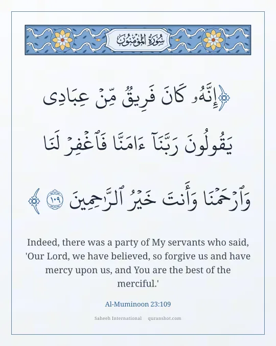 Al-Muminoon 23:109 — إِنَّهُۥ كَانَ فَرِيقٌ مِّنْ عِبَادِى يَقُولُونَ رَبَّنَآ ءَامَنَّا فَٱغْفِرْ لَنَا وَٱرْحَمْنَا وَأَنتَ خَيْرُ ٱلرَّٰحِمِينَ