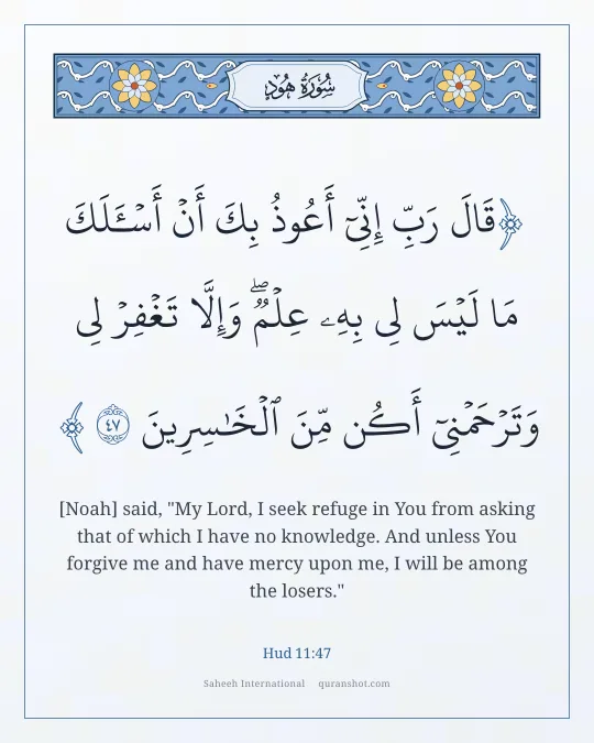 Hud 11:47 — قَالَ رَبِّ إِنِّىٓ أَعُوذُ بِكَ أَنْ أَسْـَٔلَكَ مَا لَيْسَ لِى بِهِۦ عِلْمٌ ۖ وَإِلَّا تَغْفِرْ لِى وَتَرْحَمْنِىٓ أَكُن مِّنَ ٱلْخَـٰسِرِينَ
