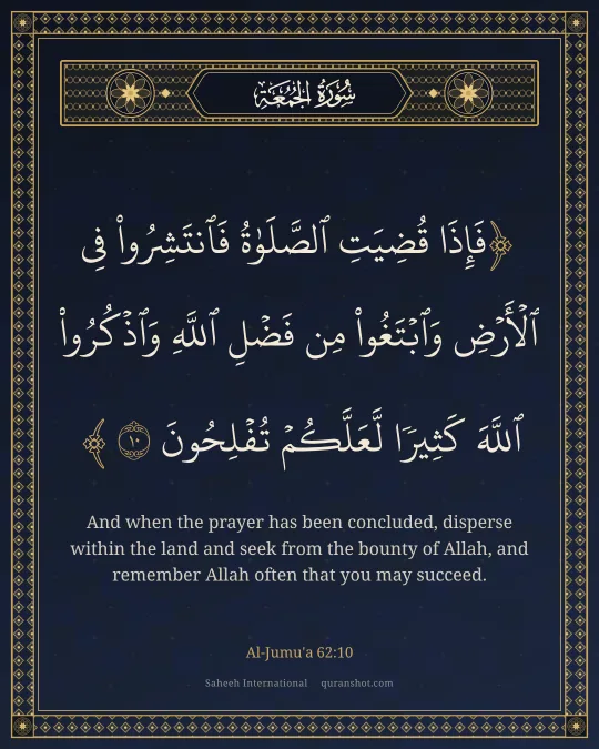 Al-Jumu'a 62:10 — فَإِذَا قُضِيَتِ ٱلصَّلَوٰةُ فَٱنتَشِرُوا۟ فِى ٱلْأَرْضِ وَٱبْتَغُوا۟ مِن فَضْلِ ٱللَّهِ وَٱذْكُرُوا۟ ٱللَّهَ كَثِيرًا لَّعَلَّكُمْ تُفْلِحُونَ