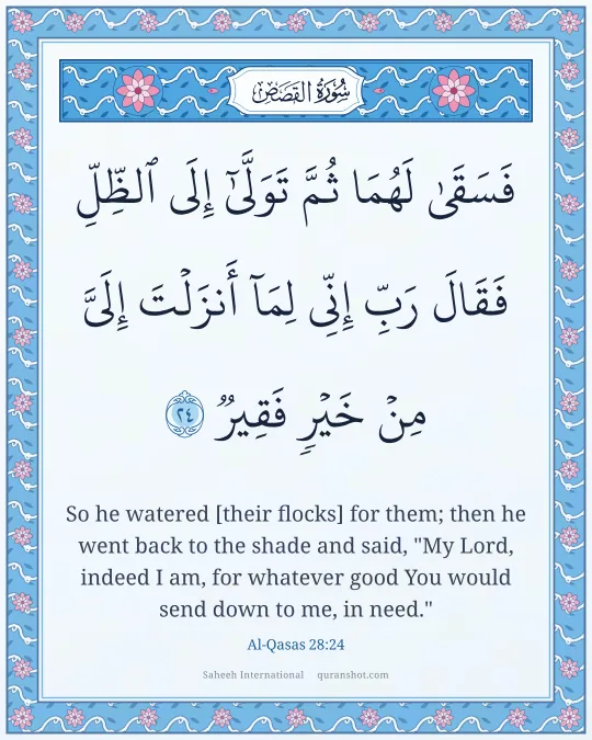 Al-Qasas 28:24 — فَسَقَىٰ لَهُمَا ثُمَّ تَوَلَّىٰٓ إِلَى ٱلظِّلِّ فَقَالَ رَبِّ إِنِّى لِمَآ أَنزَلْتَ إِلَىَّ مِنْ خَيْرٍ فَقِيرٌ
