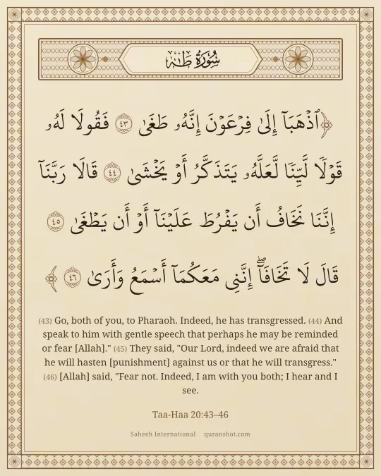 Taa-Haa 20:43–46 — ٱذْهَبَآ إِلَىٰ فِرْعَوْنَ إِنَّهُۥ طَغَىٰ فَقُولَا لَهُۥ قَوْلًا لَّيِّنًا لَّعَلَّهُۥ يَتَذَكَّرُ أَوْ يَخْشَىٰ قَالَا رَبَّنَآ إِنَّنَا نَخَافُ أَن يَفْرُطَ عَلَيْنَآ أَوْ أَن يَطْغَىٰ قَالَ لَا تَخَافَآ ۖ إِنَّنِى مَعَكُمَآ أَسْمَعُ وَأَرَىٰ
