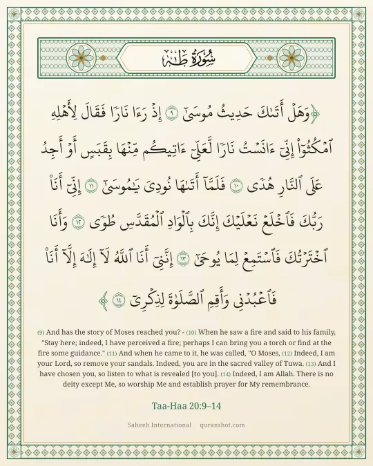 Taa-Haa 20:9–14 — وَهَلْ أَتَىٰكَ حَدِيثُ مُوسَىٰٓ إِذْ رَءَا نَارًا فَقَالَ لِأَهْلِهِ ٱمْكُثُوٓا۟ إِنِّىٓ ءَانَسْتُ نَارًا لَّعَلِّىٓ ءَاتِيكُم مِّنْهَا بِقَبَسٍ أَوْ أَجِدُ عَلَى ٱلنَّارِ هُدًى فَلَمَّآ أَتَىٰهَا نُودِىَ يَـٰمُوسَىٰٓ إِنِّىٓ أَنَا۠ رَبُّكَ فَٱخْلَعْ نَعْلَيْكَ ۖ إِنَّكَ بِٱلْوَادِ ٱلْمُقَدَّسِ طُوًى وَأَنَا ٱخْتَرْتُكَ فَٱسْتَمِعْ لِمَا يُوحَىٰٓ إِنَّنِىٓ أَنَا ٱللَّهُ لَآ إِلَـٰهَ إِلَّآ أَنَا۠ فَٱعْبُدْنِى وَأَقِمِ ٱلصَّلَوٰةَ لِذِكْرِىٓ