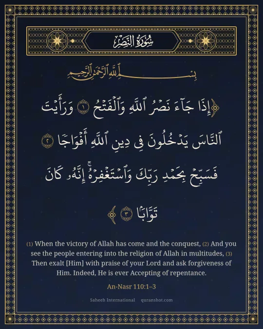 An-Nasr 110:1–3 — إِذَا جَآءَ نَصْرُ ٱللَّهِ وَٱلْفَتْحُ وَرَأَيْتَ ٱلنَّاسَ يَدْخُلُونَ فِى دِينِ ٱللَّهِ أَفْوَاجًا فَسَبِّحْ بِحَمْدِ رَبِّكَ وَٱسْتَغْفِرْهُ ۚ إِنَّهُۥ كَانَ تَوَّابًۢا