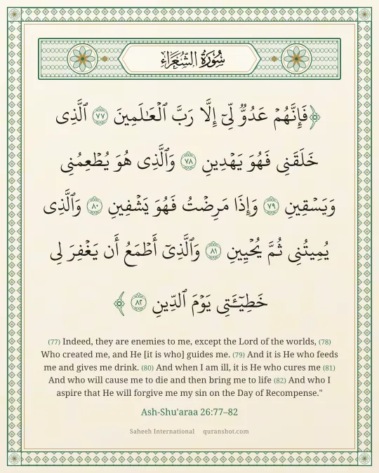 Ash-Shu'araa 26:77–82 — فَإِنَّهُمْ عَدُوٌّ لِّىٓ إِلَّا رَبَّ ٱلْعَـٰلَمِينَ ٱلَّذِى خَلَقَنِى فَهُوَ يَهْدِينِ وَٱلَّذِى هُوَ يُطْعِمُنِى وَيَسْقِينِ وَإِذَا مَرِضْتُ فَهُوَ يَشْفِينِ وَٱلَّذِى يُمِيتُنِى ثُمَّ يُحْيِينِ وَٱلَّذِىٓ أَطْمَعُ أَن يَغْفِرَ لِى خَطِيٓـَٔتِى يَوْمَ ٱلدِّينِ