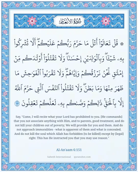 Al-An'aam 6:151 — ۞ قُلْ تَعَالَوْا۟ أَتْلُ مَا حَرَّمَ رَبُّكُمْ عَلَيْكُمْ ۖ أَلَّا تُشْرِكُوا۟ بِهِۦ شَيْـًٔا ۖ وَبِٱلْوَٰلِدَيْنِ إِحْسَـٰنًا ۖ وَلَا تَقْتُلُوٓا۟ أَوْلَـٰدَكُم مِّنْ إِمْلَـٰقٍ ۖ نَّحْنُ نَرْزُقُكُمْ وَإِيَّاهُمْ ۖ وَلَا تَقْرَبُوا۟ ٱلْفَوَٰحِشَ مَا ظَهَرَ مِنْهَا وَمَا بَطَنَ ۖ وَلَا تَقْتُلُوا۟ ٱلنَّفْسَ ٱلَّتِى حَرَّمَ ٱللَّهُ إِلَّا بِٱلْحَقِّ ۚ ذَٰلِكُمْ وَصَّىٰكُم بِهِۦ لَعَلَّكُمْ تَعْقِلُونَ