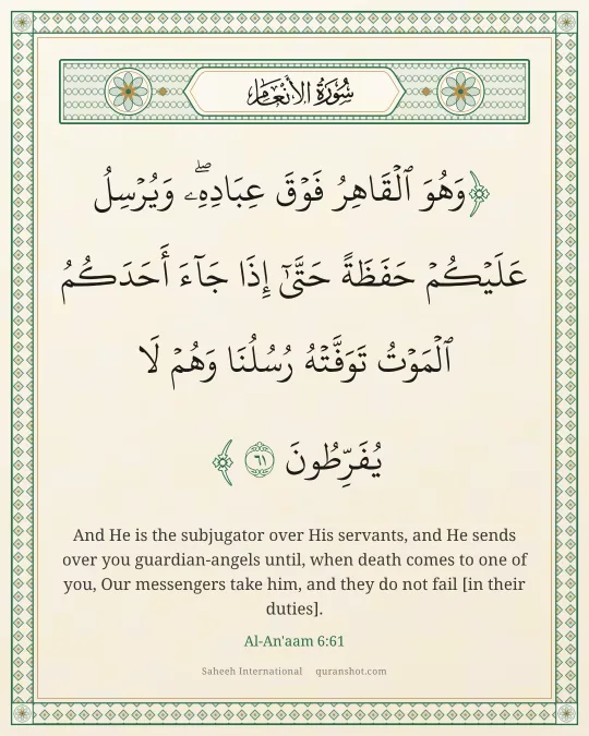 Al-An'aam 6:61 — وَهُوَ ٱلْقَاهِرُ فَوْقَ عِبَادِهِۦ ۖ وَيُرْسِلُ عَلَيْكُمْ حَفَظَةً حَتَّىٰٓ إِذَا جَآءَ أَحَدَكُمُ ٱلْمَوْتُ تَوَفَّتْهُ رُسُلُنَا وَهُمْ لَا يُفَرِّطُونَ