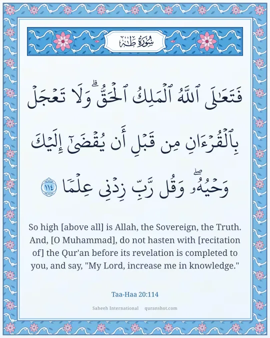 Taa-Haa 20:114 — فَتَعَـٰلَى ٱللَّهُ ٱلْمَلِكُ ٱلْحَقُّ ۗ وَلَا تَعْجَلْ بِٱلْقُرْءَانِ مِن قَبْلِ أَن يُقْضَىٰٓ إِلَيْكَ وَحْيُهُۥ ۖ وَقُل رَّبِّ زِدْنِى عِلْمًا