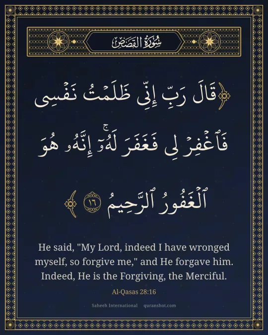 Al-Qasas 28:16 — قَالَ رَبِّ إِنِّى ظَلَمْتُ نَفْسِى فَٱغْفِرْ لِى فَغَفَرَ لَهُۥٓ ۚ إِنَّهُۥ هُوَ ٱلْغَفُورُ ٱلرَّحِيمُ