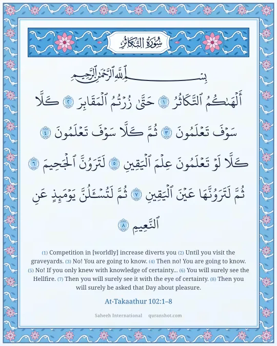 At-Takaathur 102:1–8 — أَلْهَىٰكُمُ ٱلتَّكَاثُرُ حَتَّىٰ زُرْتُمُ ٱلْمَقَابِرَ كَلَّا سَوْفَ تَعْلَمُونَ ثُمَّ كَلَّا سَوْفَ تَعْلَمُونَ كَلَّا لَوْ تَعْلَمُونَ عِلْمَ ٱلْيَقِينِ لَتَرَوُنَّ ٱلْجَحِيمَ ثُمَّ لَتَرَوُنَّهَا عَيْنَ ٱلْيَقِينِ ثُمَّ لَتُسْـَٔلُنَّ يَوْمَئِذٍ عَنِ ٱلنَّعِيمِ