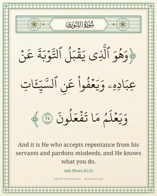 Ash-Shura 42:25 — وَهُوَ ٱلَّذِى يَقْبَلُ ٱلتَّوْبَةَ عَنْ عِبَادِهِۦ وَيَعْفُوا۟ عَنِ ٱلسَّيِّـَٔاتِ وَيَعْلَمُ مَا تَفْعَلُونَ