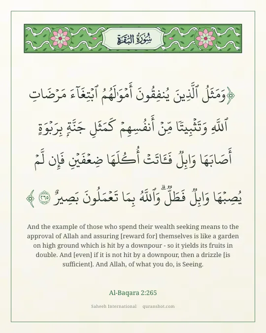 Al-Baqara 2:265 — وَمَثَلُ ٱلَّذِينَ يُنفِقُونَ أَمْوَٰلَهُمُ ٱبْتِغَآءَ مَرْضَاتِ ٱللَّهِ وَتَثْبِيتًا مِّنْ أَنفُسِهِمْ كَمَثَلِ جَنَّةٍۭ بِرَبْوَةٍ أَصَابَهَا وَابِلٌ فَـَٔاتَتْ أُكُلَهَا ضِعْفَيْنِ فَإِن لَّمْ يُصِبْهَا وَابِلٌ فَطَلٌّ ۗ وَٱللَّهُ بِمَا تَعْمَلُونَ بَصِيرٌ