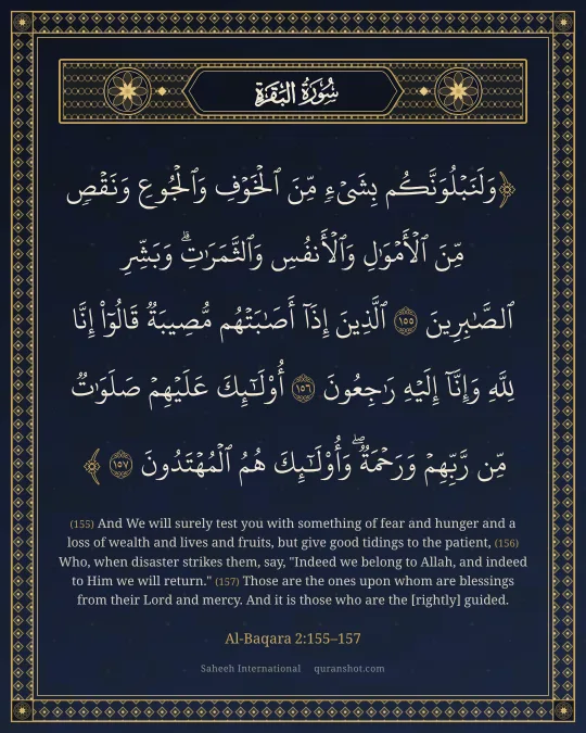 Al-Baqara 2:155–157 — وَلَنَبْلُوَنَّكُم بِشَىْءٍ مِّنَ ٱلْخَوْفِ وَٱلْجُوعِ وَنَقْصٍ مِّنَ ٱلْأَمْوَٰلِ وَٱلْأَنفُسِ وَٱلثَّمَرَٰتِ ۗ وَبَشِّرِ ٱلصَّـٰبِرِينَ ٱلَّذِينَ إِذَآ أَصَـٰبَتْهُم مُّصِيبَةٌ قَالُوٓا۟ إِنَّا لِلَّهِ وَإِنَّآ إِلَيْهِ رَٰجِعُونَ أُو۟لَـٰٓئِكَ عَلَيْهِمْ صَلَوَٰتٌ مِّن رَّبِّهِمْ وَرَحْمَةٌ ۖ وَأُو۟لَـٰٓئِكَ هُمُ ٱلْمُهْتَدُونَ