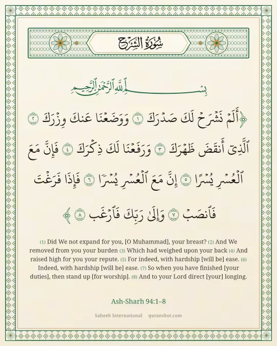 Ash-Sharh 94:1–8 — أَلَمْ نَشْرَحْ لَكَ صَدْرَكَ وَوَضَعْنَا عَنكَ وِزْرَكَ ٱلَّذِىٓ أَنقَضَ ظَهْرَكَ وَرَفَعْنَا لَكَ ذِكْرَكَ فَإِنَّ مَعَ ٱلْعُسْرِ يُسْرًا إِنَّ مَعَ ٱلْعُسْرِ يُسْرًا فَإِذَا فَرَغْتَ فَٱنصَبْ وَإِلَىٰ رَبِّكَ فَٱرْغَب