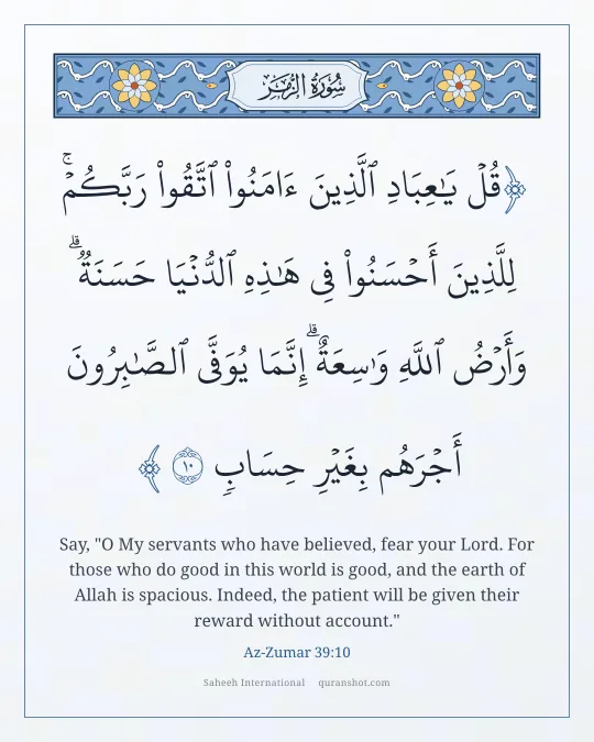 Az-Zumar 39:10 — قُلْ يَـٰعِبَادِ ٱلَّذِينَ ءَامَنُوا۟ ٱتَّقُوا۟ رَبَّكُمْ ۚ لِلَّذِينَ أَحْسَنُوا۟ فِى هَـٰذِهِ ٱلدُّنْيَا حَسَنَةٌ ۗ وَأَرْضُ ٱللَّهِ وَٰسِعَةٌ ۗ إِنَّمَا يُوَفَّى ٱلصَّـٰبِرُونَ أَجْرَهُم بِغَيْرِ حِسَابٍ