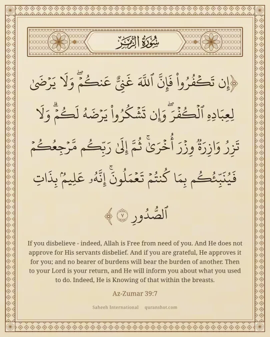 Az-Zumar 39:7 — إِن تَكْفُرُوا۟ فَإِنَّ ٱللَّهَ غَنِىٌّ عَنكُمْ ۖ وَلَا يَرْضَىٰ لِعِبَادِهِ ٱلْكُفْرَ ۖ وَإِن تَشْكُرُوا۟ يَرْضَهُ لَكُمْ ۗ وَلَا تَزِرُ وَازِرَةٌ وِزْرَ أُخْرَىٰ ۗ ثُمَّ إِلَىٰ رَبِّكُم مَّرْجِعُكُمْ فَيُنَبِّئُكُم بِمَا كُنتُمْ تَعْمَلُونَ ۚ إِنَّهُۥ عَلِيمٌۢ بِذَاتِ ٱلصُّدُورِ