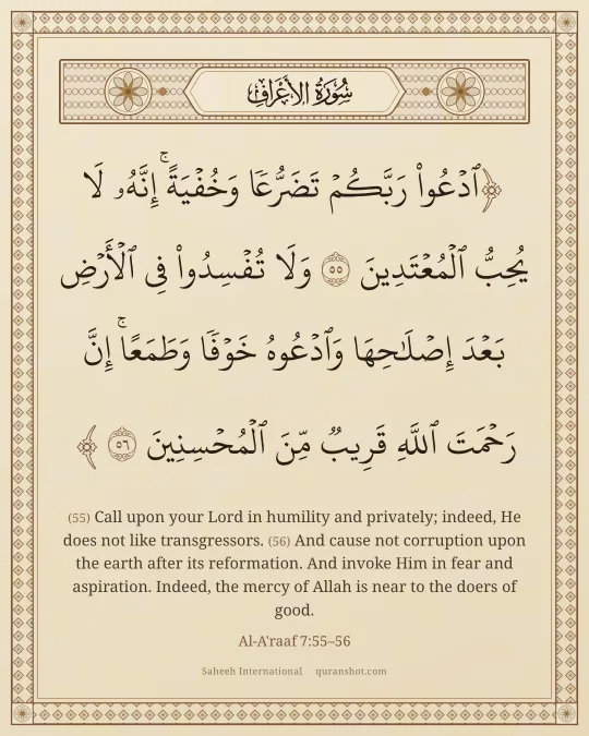 Al-A'raaf 7:55–56 — ٱدْعُوا۟ رَبَّكُمْ تَضَرُّعًا وَخُفْيَةً ۚ إِنَّهُۥ لَا يُحِبُّ ٱلْمُعْتَدِينَ وَلَا تُفْسِدُوا۟ فِى ٱلْأَرْضِ بَعْدَ إِصْلَـٰحِهَا وَٱدْعُوهُ خَوْفًا وَطَمَعًا ۚ إِنَّ رَحْمَتَ ٱللَّهِ قَرِيبٌ مِّنَ ٱلْمُحْسِنِينَ