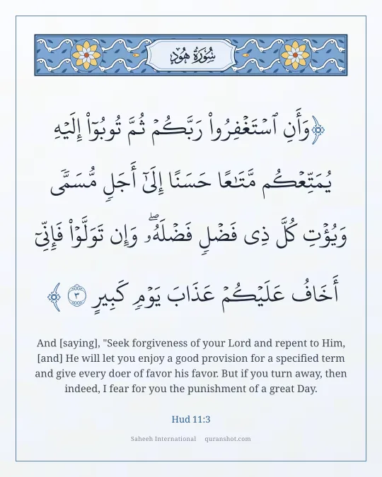 Hud 11:3 — وَأَنِ ٱسْتَغْفِرُوا۟ رَبَّكُمْ ثُمَّ تُوبُوٓا۟ إِلَيْهِ يُمَتِّعْكُم مَّتَـٰعًا حَسَنًا إِلَىٰٓ أَجَلٍ مُّسَمًّى وَيُؤْتِ كُلَّ ذِى فَضْلٍ فَضْلَهُۥ ۖ وَإِن تَوَلَّوْا۟ فَإِنِّىٓ أَخَافُ عَلَيْكُمْ عَذَابَ يَوْمٍ كَبِيرٍ