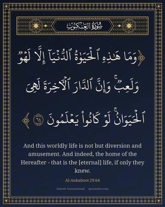 Al-Ankaboot 29:64 — وَمَا هَـٰذِهِ ٱلْحَيَوٰةُ ٱلدُّنْيَآ إِلَّا لَهْوٌ وَلَعِبٌ ۚ وَإِنَّ ٱلدَّارَ ٱلْـَٔاخِرَةَ لَهِىَ ٱلْحَيَوَانُ ۚ لَوْ كَانُوا۟ يَعْلَمُونَ