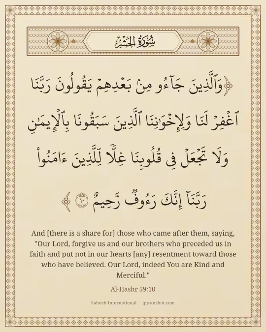 Al-Hashr 59:10 — وَٱلَّذِينَ جَآءُو مِنۢ بَعْدِهِمْ يَقُولُونَ رَبَّنَا ٱغْفِرْ لَنَا وَلِإِخْوَٰنِنَا ٱلَّذِينَ سَبَقُونَا بِٱلْإِيمَـٰنِ وَلَا تَجْعَلْ فِى قُلُوبِنَا غِلًّا لِّلَّذِينَ ءَامَنُوا۟ رَبَّنَآ إِنَّكَ رَءُوفٌ رَّحِيمٌ