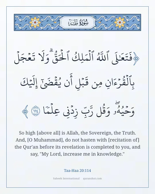 Taa-Haa 20:114 — فَتَعَـٰلَى ٱللَّهُ ٱلْمَلِكُ ٱلْحَقُّ ۗ وَلَا تَعْجَلْ بِٱلْقُرْءَانِ مِن قَبْلِ أَن يُقْضَىٰٓ إِلَيْكَ وَحْيُهُۥ ۖ وَقُل رَّبِّ زِدْنِى عِلْمًا