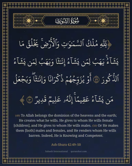 Ash-Shura 42:49–50 — لِّلَّهِ مُلْكُ ٱلسَّمَـٰوَٰتِ وَٱلْأَرْضِ ۚ يَخْلُقُ مَا يَشَآءُ ۚ يَهَبُ لِمَن يَشَآءُ إِنَـٰثًا وَيَهَبُ لِمَن يَشَآءُ ٱلذُّكُورَ أَوْ يُزَوِّجُهُمْ ذُكْرَانًا وَإِنَـٰثًا ۖ وَيَجْعَلُ مَن يَشَآءُ عَقِيمًا ۚ إِنَّهُۥ عَلِيمٌ قَدِيرٌ