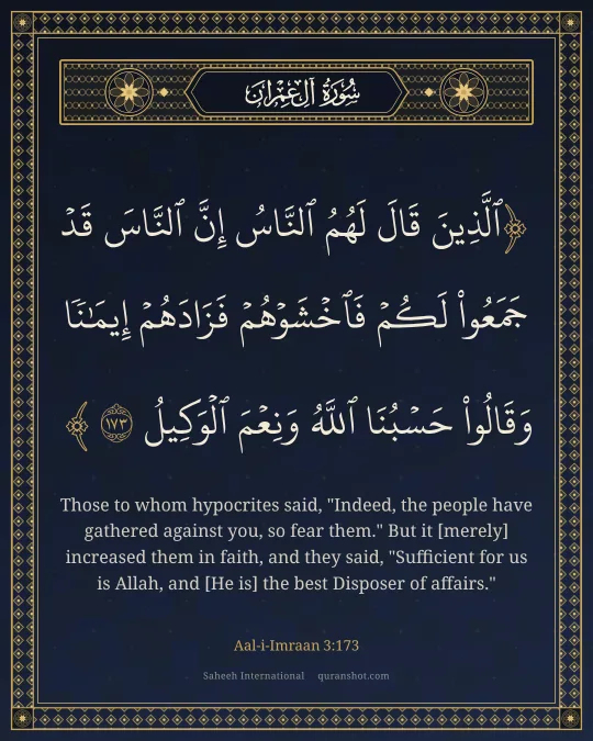 Aal-i-Imraan 3:173 — ٱلَّذِينَ قَالَ لَهُمُ ٱلنَّاسُ إِنَّ ٱلنَّاسَ قَدْ جَمَعُوا۟ لَكُمْ فَٱخْشَوْهُمْ فَزَادَهُمْ إِيمَـٰنًا وَقَالُوا۟ حَسْبُنَا ٱللَّهُ وَنِعْمَ ٱلْوَكِيلُ