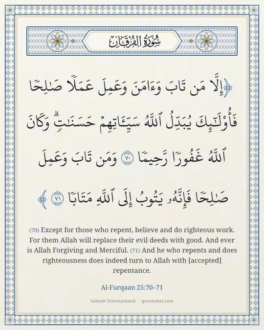 Al-Furqaan 25:70–71 — إِلَّا مَن تَابَ وَءَامَنَ وَعَمِلَ عَمَلًا صَـٰلِحًا فَأُو۟لَـٰٓئِكَ يُبَدِّلُ ٱللَّهُ سَيِّـَٔاتِهِمْ حَسَنَـٰتٍ ۗ وَكَانَ ٱللَّهُ غَفُورًا رَّحِيمًا وَمَن تَابَ وَعَمِلَ صَـٰلِحًا فَإِنَّهُۥ يَتُوبُ إِلَى ٱللَّهِ مَتَابًا