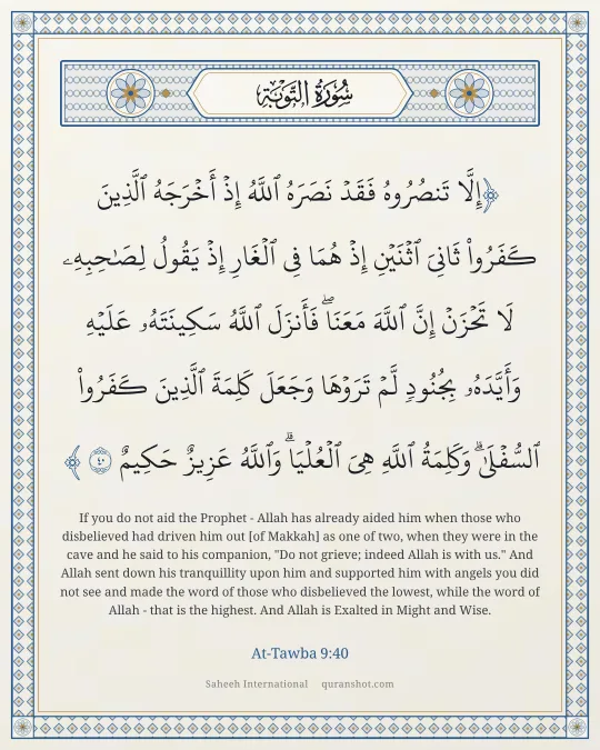 At-Tawba 9:40 — إِلَّا تَنصُرُوهُ فَقَدْ نَصَرَهُ ٱللَّهُ إِذْ أَخْرَجَهُ ٱلَّذِينَ كَفَرُوا۟ ثَانِىَ ٱثْنَيْنِ إِذْ هُمَا فِى ٱلْغَارِ إِذْ يَقُولُ لِصَـٰحِبِهِۦ لَا تَحْزَنْ إِنَّ ٱللَّهَ مَعَنَا ۖ فَأَنزَلَ ٱللَّهُ سَكِينَتَهُۥ عَلَيْهِ وَأَيَّدَهُۥ بِجُنُودٍ لَّمْ تَرَوْهَا وَجَعَلَ كَلِمَةَ ٱلَّذِينَ كَفَرُوا۟ ٱلسُّفْلَىٰ ۗ وَكَلِمَةُ ٱللَّهِ هِىَ ٱلْعُلْيَا ۗ وَٱللَّهُ عَزِيزٌ حَكِيمٌ