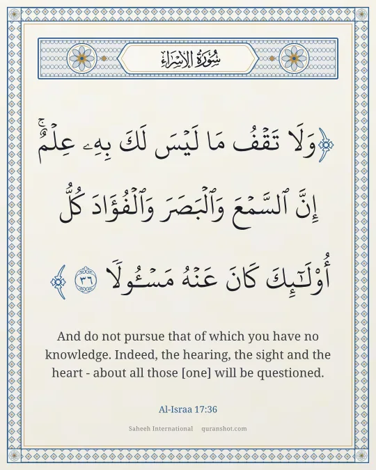 Al-Israa 17:36 — وَلَا تَقْفُ مَا لَيْسَ لَكَ بِهِۦ عِلْمٌ ۚ إِنَّ ٱلسَّمْعَ وَٱلْبَصَرَ وَٱلْفُؤَادَ كُلُّ أُو۟لَـٰٓئِكَ كَانَ عَنْهُ مَسْـُٔولًا