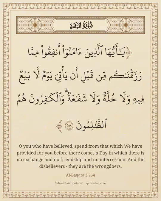 Al-Baqara 2:254 — يَـٰٓأَيُّهَا ٱلَّذِينَ ءَامَنُوٓا۟ أَنفِقُوا۟ مِمَّا رَزَقْنَـٰكُم مِّن قَبْلِ أَن يَأْتِىَ يَوْمٌ لَّا بَيْعٌ فِيهِ وَلَا خُلَّةٌ وَلَا شَفَـٰعَةٌ ۗ وَٱلْكَـٰفِرُونَ هُمُ ٱلظَّـٰلِمُونَ