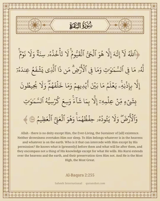 Al-Baqara 2:255 — ٱللَّهُ لَآ إِلَـٰهَ إِلَّا هُوَ ٱلْحَىُّ ٱلْقَيُّومُ ۚ لَا تَأْخُذُهُۥ سِنَةٌ وَلَا نَوْمٌ ۚ لَّهُۥ مَا فِى ٱلسَّمَـٰوَٰتِ وَمَا فِى ٱلْأَرْضِ ۗ مَن ذَا ٱلَّذِى يَشْفَعُ عِندَهُۥٓ إِلَّا بِإِذْنِهِۦ ۚ يَعْلَمُ مَا بَيْنَ أَيْدِيهِمْ وَمَا خَلْفَهُمْ ۖ وَلَا يُحِيطُونَ بِشَىْءٍ مِّنْ عِلْمِهِۦٓ إِلَّا بِمَا شَآءَ ۚ وَسِعَ كُرْسِيُّهُ ٱلسَّمَـٰوَٰتِ وَٱلْأَرْضَ ۖ وَلَا يَـُٔودُهُۥ حِفْظُهُمَا ۚ وَهُوَ ٱلْعَلِىُّ ٱلْعَظِيمُ